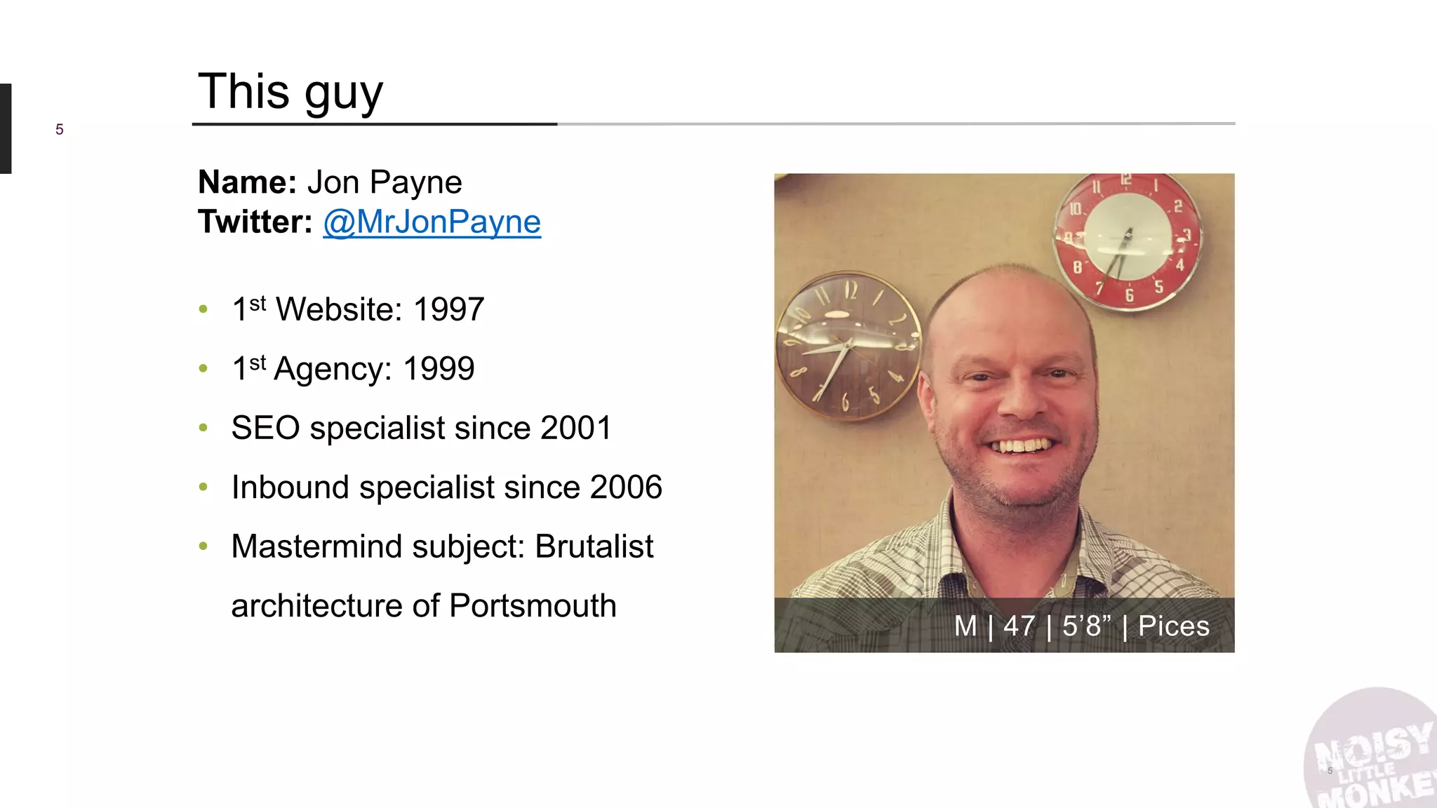 5
5
This guy
M | 47 | 5’8” | Pices
Name: Jon Payne
Twitter: @MrJonPayne
• 1st Website: 1997
• 1st Agency: 1999
• SEO specialist since 2001
• Inbound specialist since 2006
• Mastermind subject: Brutalist
architecture of Portsmouth
 