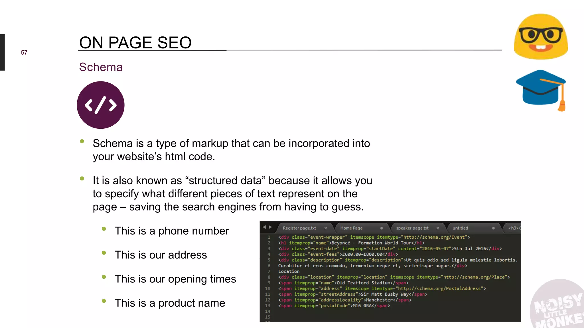 57
Schema
ON PAGE SEO
• Schema is a type of markup that can be incorporated into
your website’s html code.
• It is also known as “structured data” because it allows you
to specify what different pieces of text represent on the
page – saving the search engines from having to guess.
• This is a phone number
• This is our address
• This is our opening times
• This is a product name
 
