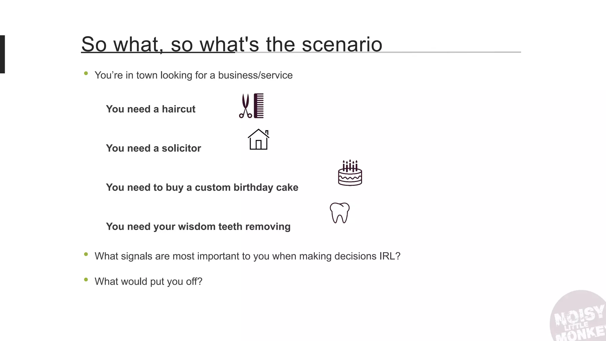 • You’re in town looking for a business/service
You need a haircut
You need a solicitor
You need to buy a custom birthday cake
You need your wisdom teeth removing
• What signals are most important to you when making decisions IRL?
• What would put you off?
So what, so what's the scenario
 