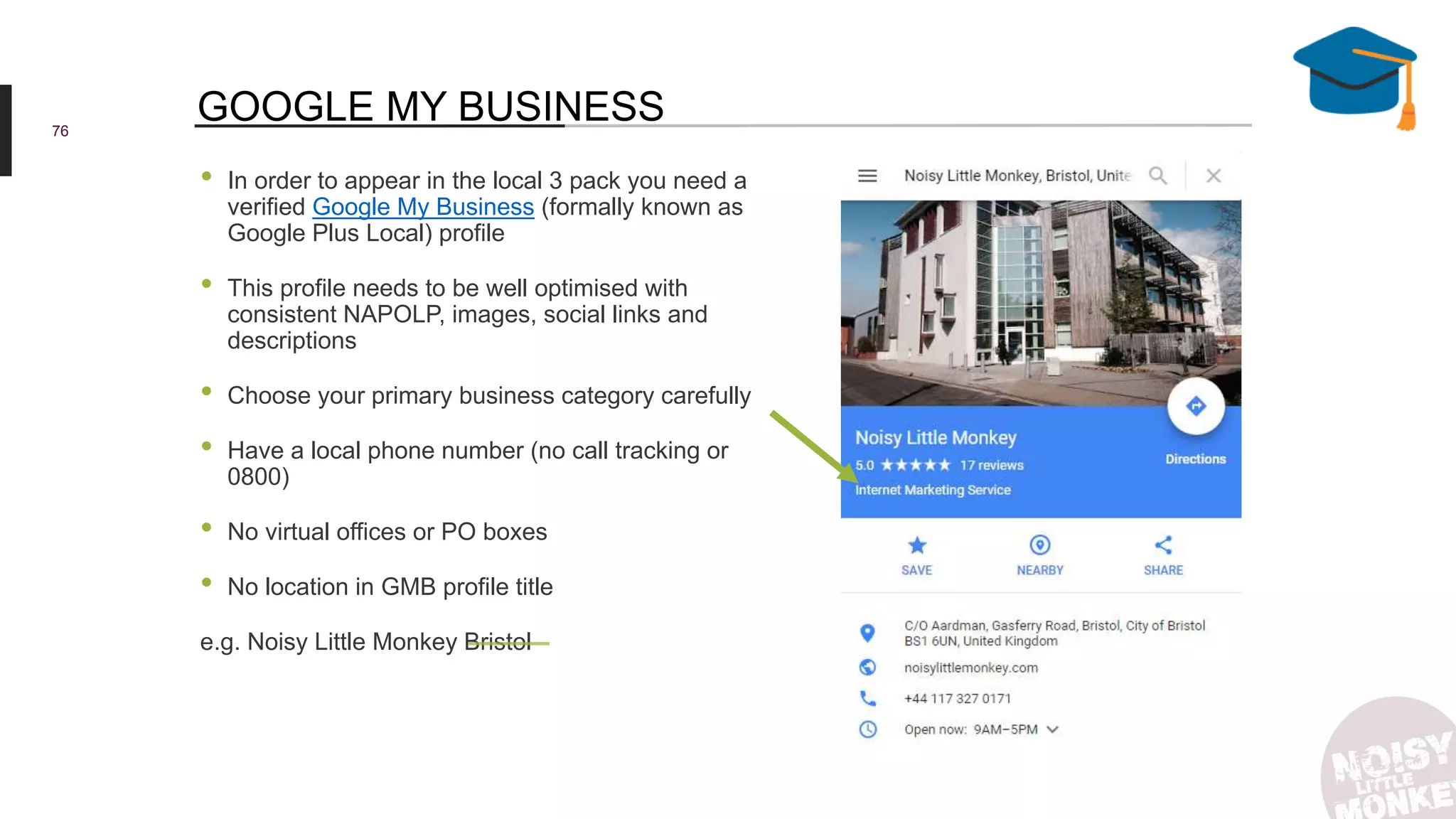 • In order to appear in the local 3 pack you need a
verified Google My Business (formally known as
Google Plus Local) profile
• This profile needs to be well optimised with
consistent NAPOLP, images, social links and
descriptions
• Choose your primary business category carefully
• Have a local phone number (no call tracking or
0800)
• No virtual offices or PO boxes
• No location in GMB profile title
e.g. Noisy Little Monkey Bristol
76
GOOGLE MY BUSINESS
 