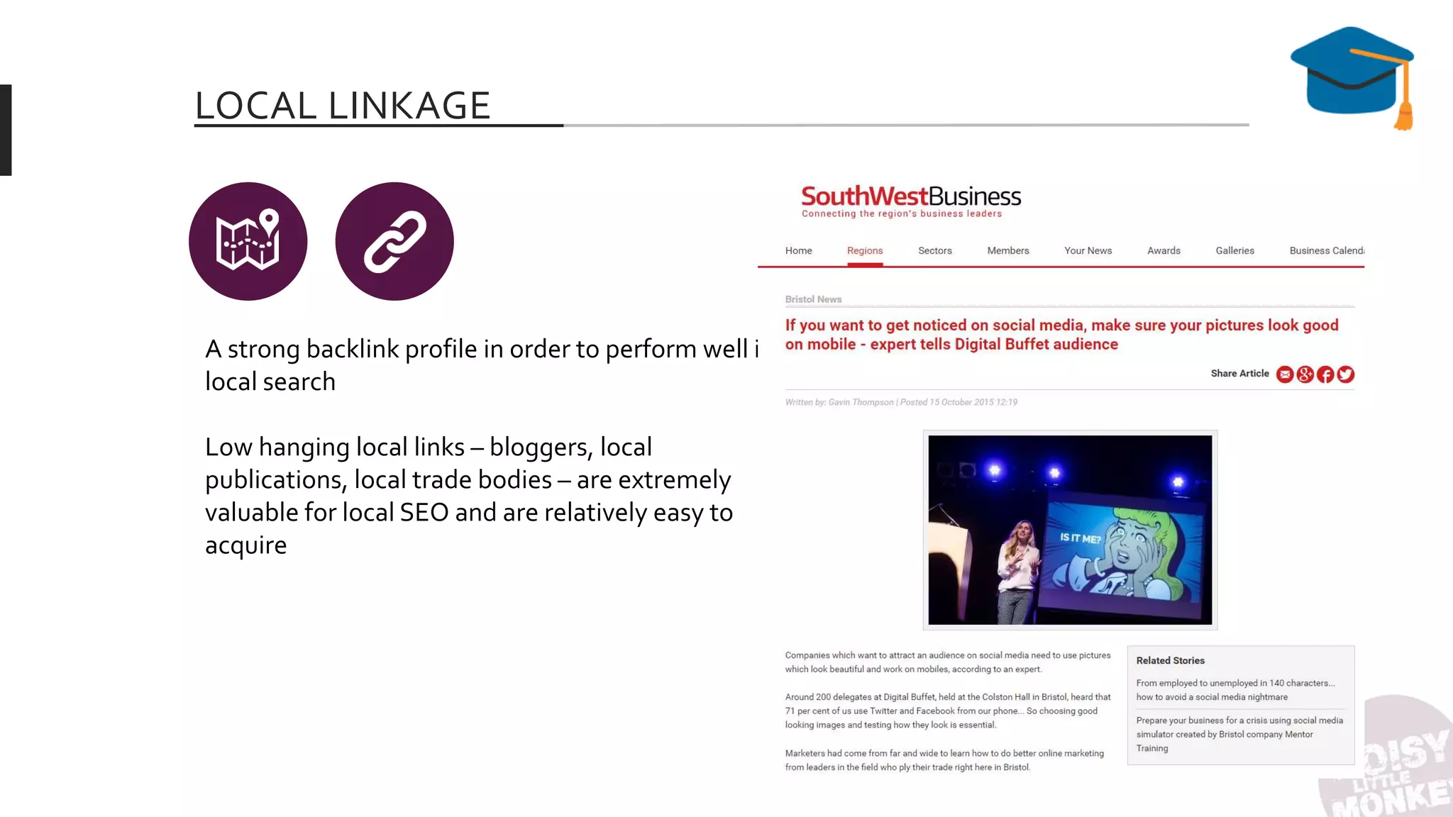 LOCAL LINKAGE
A strong backlink profile in order to perform well in
local search
Low hanging local links – bloggers, local
publications, local trade bodies – are extremely
valuable for local SEO and are relatively easy to
acquire
 