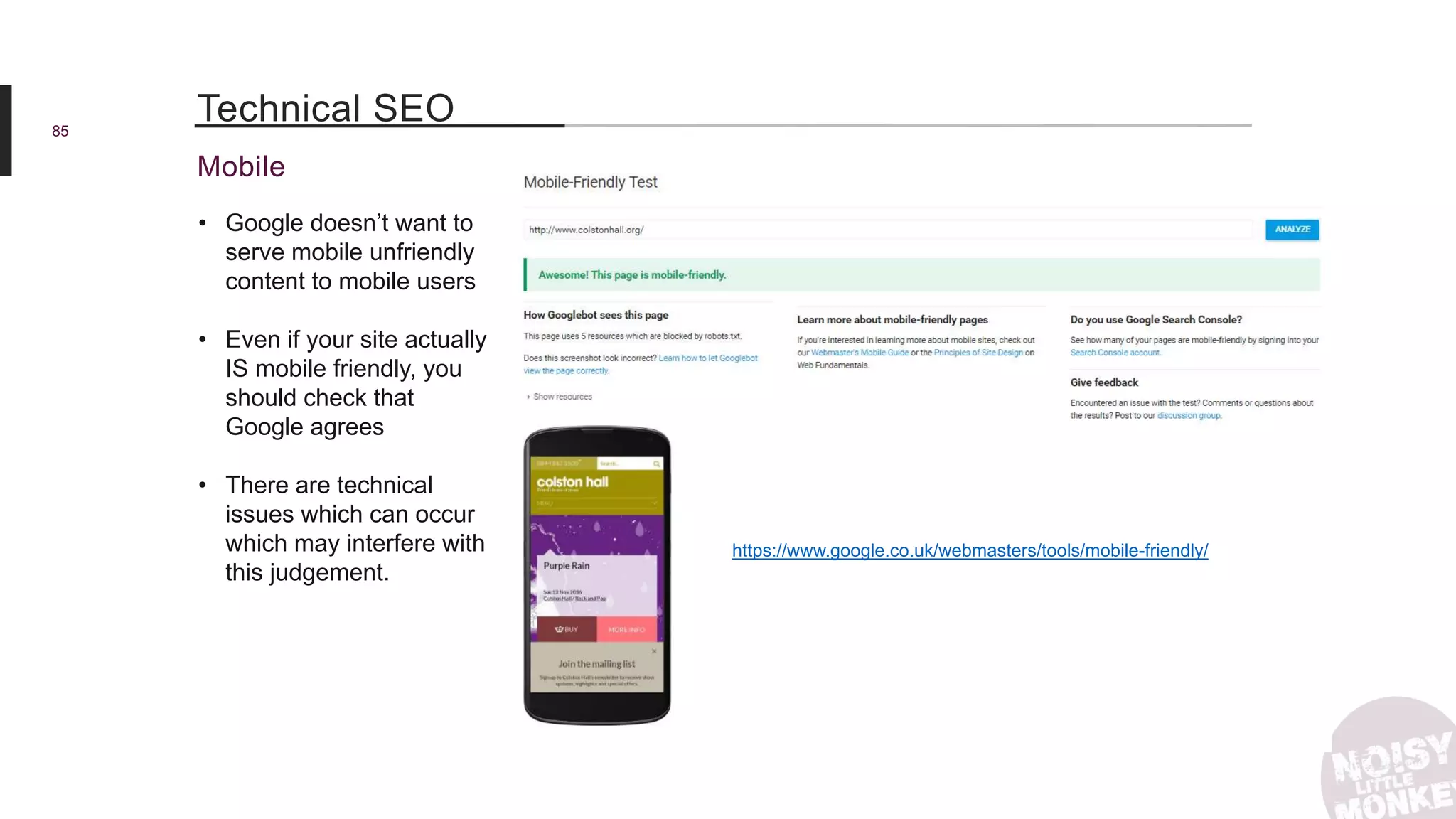 85
Mobile
Technical SEO
• Google doesn’t want to
serve mobile unfriendly
content to mobile users
• Even if your site actually
IS mobile friendly, you
should check that
Google agrees
• There are technical
issues which can occur
which may interfere with
this judgement.
https://www.google.co.uk/webmasters/tools/mobile-friendly/
 