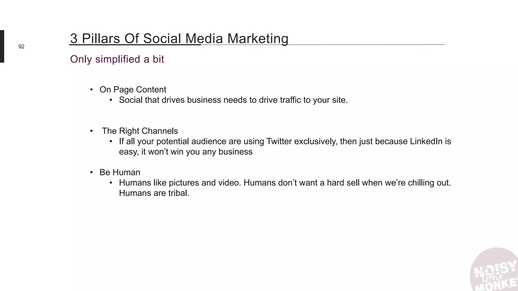 92
Only simplified a bit
3 Pillars Of Social Media Marketing
• On Page Content
• Social that drives business needs to drive traffic to your site.
• The Right Channels
• If all your potential audience are using Twitter exclusively, then just because LinkedIn is
easy, it won’t win you any business
• Be Human
• Humans like pictures and video. Humans don’t want a hard sell when we’re chilling out.
Humans are tribal.
 