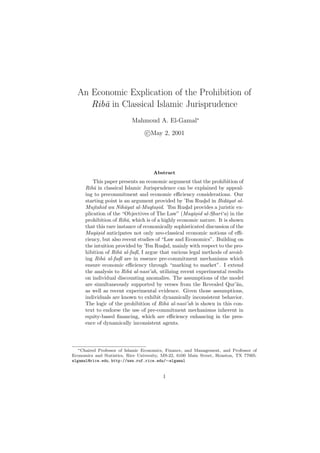 An Economic Explication of the Prohibition of
Rib¯a in Classical Islamic Jurisprudence
Mahmoud A. El-Gamal∗
c May 2, 2001
Abstract
This paper presents an economic argument that the prohibition of
Rib¯a in classical Islamic Jurisprudence can be explained by appeal-
ing to precommitment and economic eﬃciency considerations. Our
starting point is an argument provided by ’Ibn Rush
¯
d in Bid¯ayat al-
Mujtahid wa Nih¯ayat al-Muqtas.id. ’Ibn Rush
¯
d provides a juristic ex-
plication of the “Objectives of The Law” (Maq¯as.id al-Sh
¯
ar¯ı‘a) in the
prohibition of Rib¯a, which is of a highly economic nature. It is shown
that this rare instance of economically sophisticated discussion of the
Maq¯as.id anticipates not only neo-classical economic notions of eﬃ-
ciency, but also recent studies of “Law and Economics”. Building on
the intuition provided by ’Ibn Rush
¯
d, mainly with respect to the pro-
hibition of Rib¯a al-fad. l, I argue that various legal methods of avoid-
ing Rib¯a al-fad. l are in essence pre-commitment mechanisms which
ensure economic eﬃciency through “marking to market”. I extend
the analysis to Rib¯a al-nas¯ı’ah, utilizing recent experimental results
on individual discounting anomalies. The assumptions of the model
are simultaneously supported by verses from the Revealed Qur’¯an,
as well as recent experimental evidence. Given those assumptions,
individuals are known to exhibit dynamically inconsistent behavior.
The logic of the prohibition of Rib¯a al-nas¯ı’ah is shown in this con-
text to endorse the use of pre-commitment mechanisms inherent in
equity-based ﬁnancing, which are eﬃciency enhancing in the pres-
ence of dynamically inconsistent agents.
∗Chaired Professor of Islamic Economics, Finance, and Management, and Professor of
Economics and Statistics, Rice University, MS-22, 6100 Main Street, Houston, TX 77005.
elgamal@rice.edu, http://www.ruf.rice.edu/∼elgamal
1
 