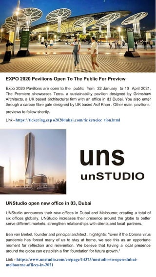 EXPO 2020 Pavilions Open To The Public For Preview
Expo 2020 Pavilions are open to the public from 22 January to 10 April 2021.
The Premiere showcases Terra- a sustainability pavilion designed by Grimshaw
Architects, a UK based architectural firm with an office in d3 Dubai. You also enter
through a carbon fibre gate designed by UK based Asif Khan . Other main pavilions
previews to follow shortly.
Link - https:/ /ticket ing.exp o2020dubai.com/tic ketselec tion.html
uns
unSTUDIO
UNStudio open new office in 03, Dubai
UNStudio announces their new offices in Dubai and Melbourne; creating a total of
six offices globally. UNStudio increases their presence around the globe to better
serve different markets, strengthen relationships with clients and local partners.
Ben van Berkel, founder and principal architect , highlights: "Even if the Corona virus
pandemic has forced many of us to stay at home, we see this as an opportune
moment for reflection and reinvention. We believe that having a local presence
around the globe can establish a firm foundation for future growth."
Link - https://www.unstudio.com/en/page/14373/unstudio-to-open-dubai-
melbourne-offices-in-2021
 