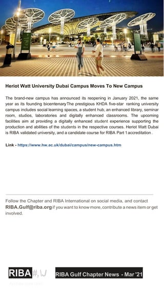 Heriot Watt University Dubai Campus Moves To New Campus
The brand-new campus has announced its reopening in January 2021, the same
year as its founding bicentenary
. The prestigious KHDA five-star ranking university
campus includes social learning spaces, a student hub, an enhanced library, seminar
room, studios, laboratories and digitally enhanced classrooms. The upcoming
facilities aim at providing a digitally enhanced student experience supporting the
production and abilities of the students in the respective courses. Heriot Watt Dubai
is RIBA validated university, and a candidate course for RIBA Part 1accreditation .
Link - https://www.hw.ac.uk/dubai/campus/new-campus.htm
Follow the Chapter and RIBA International on social media, and contact
RIBA.Gulf@riba.orgif you want to know more,contribute a news item or get
involved.
RIBA#,J RIBA Gulf Chapter News - Mar '21
Architecture.com
 