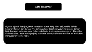 Kata pengantar
Puji dan Syukur kami panjatkan ke Hadirat Tuhan Yang Maha Esa, karena berkat
limpahan Rahmat dan Karunia-Nya sehingga kami dapat menyusun makalah ini dengan
baik dan tepat pada waktunya. Dalam makalah ini kami membahas mengenai Riba dalam
Ekonomi Islam. Atas dukungan yang diberikan dalam penyusunan makalah ini, maka kami
mengucapkan terima kasih.
 