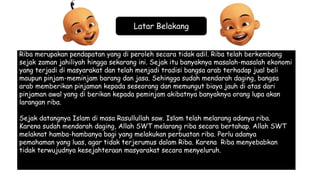 Latar Belakang
Riba merupakan pendapatan yang di peroleh secara tidak adil. Riba telah berkembang
sejak zaman jahiliyah hingga sekarang ini. Sejak itu banyaknya masalah-masalah ekonomi
yang terjadi di masyarakat dan telah menjadi tradisi bangsa arab terhadap jual beli
maupun pinjam-meminjam barang dan jasa. Sehingga sudah mendarah daging, bangsa
arab memberikan pinjaman kepada seseorang dan memungut biaya jauh di atas dari
pinjaman awal yang di berikan kepada peminjam akibatnya banyaknya orang lupa akan
larangan riba.
Sejak datangnya Islam di masa Rasullullah saw. Islam telah melarang adanya riba.
Karena sudah mendarah daging, Allah SWT melarang riba secara bertahap. Allah SWT
melaknat hamba-hambanya bagi yang melakukan perbuatan riba. Perlu adanya
pemahaman yang luas, agar tidak terjerumus dalam Riba. Karena Riba menyebabkan
tidak terwujudnya kesejahteraan masyarakat secara menyeluruh.
 