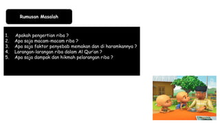 Rumusan Masalah
1. Apakah pengertian riba ?
2. Apa saja macam-macam riba ?
3. Apa saja faktor penyebab memakan dan di haramkannya ?
4. Larangan-larangan riba dalam Al Qur’an ?
5. Apa saja dampak dan hikmah pelarangan riba ?
 