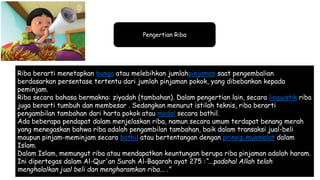 Pengertian Riba
Riba berarti menetapkan bunga atau melebihkan jumlahpinjaman saat pengembalian
berdasarkan persentase tertentu dari jumlah pinjaman pokok, yang dibebankan kepada
peminjam.
Riba secara bahasa bermakna: ziyadah (tambahan). Dalam pengertian lain, secara linguistik riba
juga berarti tumbuh dan membesar . Sedangkan menurut istilah teknis, riba berarti
pengambilan tambahan dari harta pokok atau modal secara bathil.
Ada beberapa pendapat dalam menjelaskan riba, namun secara umum terdapat benang merah
yang menegaskan bahwa riba adalah pengambilan tambahan, baik dalam transaksi jual-beli
maupun pinjam-meminjam secara bathil atau bertentangan dengan prinsip muamalat dalam
Islam.
Dalam Islam, memungut riba atau mendapatkan keuntungan berupa riba pinjaman adalah haram.
Ini dipertegas dalam Al-Qur'an Surah Al-Baqarah ayat 275 :“...padahal Allah telah
menghalalkan jual beli dan mengharamkan riba... .”
 