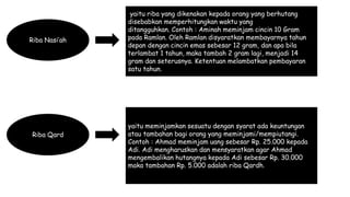 Riba Nasi’ah
yaitu riba yang dikenakan kepada orang yang berhutang
disebabkan memperhitungkan waktu yang
ditangguhkan. Contoh : Aminah meminjam cincin 10 Gram
pada Ramlan. Oleh Ramlan disyaratkan membayarnya tahun
depan dengan cincin emas sebesar 12 gram, dan apa bila
terlambat 1 tahun, maka tambah 2 gram lagi, menjadi 14
gram dan seterusnya. Ketentuan melambatkan pembayaran
satu tahun.
Riba Qard
yaitu meminjamkan sesuatu dengan syarat ada keuntungan
atau tambahan bagi orang yang meminjami/mempiutangi.
Contoh : Ahmad meminjam uang sebesar Rp. 25.000 kepada
Adi. Adi mengharuskan dan mensyaratkan agar Ahmad
mengembalikan hutangnya kepada Adi sebesar Rp. 30.000
maka tambahan Rp. 5.000 adalah riba Qardh.
 