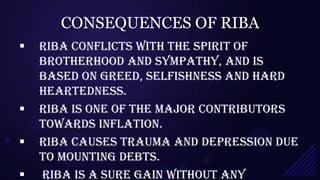CONSEQUENCES OF RIBA
   Riba conflicts with the spirit of
    brotherhood and sympathy, and is
    based on greed, selfishness and hard
    heartedness.
   Riba is one of the major contributors
    towards inflation.
   Riba causes trauma and depression due
    to mounting debts.
   Riba is a sure gain without any
 