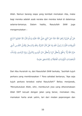10
Allah. Namun barang siapa yang kembali memakan riba, maka
bagi mereka adalah azab neraka dan mereka kekal di dalamnya
selama-lamanya. Dalam hadits, Rasulullah SAW juga
mengemukakan :
َ
‫ال‬
َ
‫ق‬ َ‫م‬
ّ
َ‫وَسَل‬ِ‫صَ�َّ ا�َُّ عَلَيْه‬ِِّ�َّ�‫َُّ �َنْهُ �َنْ ا‬�‫�َِ ا‬َ‫ر‬ َ‫هُرَ�ْرَة‬ ِ�
َ
‫أ‬:))َ‫بْع‬ َّ‫ا الس‬‫و‬ُ‫جْتَنِب‬
‫ال‬
َ
‫ال‬
َ
‫ق‬ َّ‫وَمَا هُن‬َِّ�‫قَالُوا يَا رَسُولَ ا‬ ِ‫ْمُو�ِقَات‬ِ�‫ـ‬
ّ
َ‫ال‬ِ‫تْـلُ ا�َّفْـس‬َ�َ‫و‬
 ُ‫ِا�َِّ وَالسِّـحْر‬‫ب‬ ُ‫ك‬ْ
ُ
‫ف‬
ْ
‫ـذ‬
َ
‫ق‬َ‫و‬ ِ‫ـف‬
ْ
‫ح‬َّ‫يَـوْمَ الز‬
ِ
ّ�َ‫ـيمِ وَا�َّـو‬ِ‫ت‬َْ�‫ُ مَالِ ا‬‫�ْل‬َ
‫ُ الرِّ�َا وَأ‬‫�ْل‬َ
‫ وَأ‬ِّ‫ق‬َْ�‫ُّ إِ�َّ بِا‬
َ�‫ ا‬َ‫م‬
ِ‫ت‬
َ
�ِ‫ف‬‫ا‬
َ
‫الْغ‬ ِ‫ات‬
َ‫ْمِن‬‫ؤ‬ُ‫م‬
ْ
‫ال‬ ِ‫ات‬
َ‫ن‬ َ‫مُحْص‬
ْ
‫ال‬(()‫عليه‬ ‫متفق‬(
Dari Abu Hurairah ra, dari Rasulullah SAW berkata, ‘Jauhilah tujuh
perkara yang membinasakan !’ Para sahabat bertanya, ‘Apa saja
tujuh perkara tersebut wahai Rasulullah?’ Beliau menjawab,
‘Menyekutukan Allah, sihir, membunuh jiwa yang diharamakaan
Allah SWT kecuali dengan jalan yang benar, memakan riba,
mamakan harta anak yatim, lari dari medan peperangan dan
 