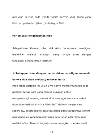 11
menuduh berzina pada wanita-wanita mu’min yang sopan yang
lalai dari perbuatan jahat. (Muttafaqun Alaih).
Periodisasi Pengharaman Riba
Sebagaimana khamar, riba tidak Allah haramakaan sekaligus,
melainkan melalui tahapisasi yang hampir sama dengan
tahapisasi pengharaman khamar:
1. Tahap pertama dengan mematahkan paradigma manusia
bahwa riba akan melipatgandakan harta.
Pada tahap pertama ini, Allah SWT hanya memberitahukan pada
mereka, bahwa cara yang mereka gunakan untuk
mengembangkan uang melalui riba sesungguhnya sama sekali
tidak akan berlipat di mata Allah SWT. Bahkan dengan cara
seperti itu, secara makro berakibat pada tidak tawazunnya sistem
perekonomian yang berakibat pada penurunan nilai mata uang
melalui inflasi. Dan hal ini justru akan merugikan mereka sendiri.
 