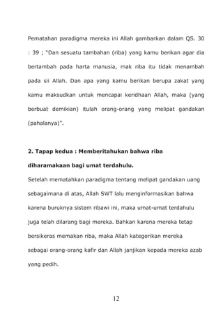 12
Pematahan paradigma mereka ini Allah gambarkan dalam QS. 30
: 39 ; “Dan sesuatu tambahan (riba) yang kamu berikan agar dia
bertambah pada harta manusia, mak riba itu tidak menambah
pada sii Allah. Dan apa yang kamu berikan berupa zakat yang
kamu maksudkan untuk mencapai keridhaan Allah, maka (yang
berbuat demikian) itulah orang-orang yang melipat gandakan
(pahalanya)”.
2. Tapap kedua : Memberitahukan bahwa riba
diharamakaan bagi umat terdahulu.
Setelah mematahkan paradigma tentang melipat gandakan uang
sebagaimana di atas, Allah SWT lalu menginformasikan bahwa
karena buruknya sistem ribawi ini, maka umat-umat terdahulu
juga telah dilarang bagi mereka. Bahkan karena mereka tetap
bersikeras memakan riba, maka Allah kategorikan mereka
sebagai orang-orang kafir dan Allah janjikan kepada mereka azab
yang pedih.
 