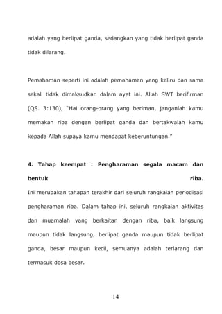 14
adalah yang berlipat ganda, sedangkan yang tidak berlipat ganda
tidak dilarang.
Pemahaman seperti ini adalah pemahaman yang keliru dan sama
sekali tidak dimaksudkan dalam ayat ini. Allah SWT berifirman
(QS. 3:130), “Hai orang-orang yang beriman, janganlah kamu
memakan riba dengan berlipat ganda dan bertakwalah kamu
kepada Allah supaya kamu mendapat keberuntungan.”
4. Tahap keempat : Pengharaman segala macam dan
bentuk riba.
Ini merupakan tahapan terakhir dari seluruh rangkaian periodisasi
pengharaman riba. Dalam tahap ini, seluruh rangkaian aktivitas
dan muamalah yang berkaitan dengan riba, baik langsung
maupun tidak langsung, berlipat ganda maupun tidak berlipat
ganda, besar maupun kecil, semuanya adalah terlarang dan
termasuk dosa besar.
 