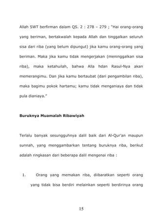 15
Allah SWT berfirman dalam QS. 2 : 278 – 279 ; “Hai orang-orang
yang beriman, bertakwalah kepada Allah dan tinggalkan seluruh
sisa dari riba (yang belum dipungut) jika kamu orang-orang yang
beriman. Maka jika kamu tidak mengerjakan (meninggalkan sisa
riba), maka ketahuilah, bahwa Alla hdan Rasul-Nya akan
memerangimu. Dan jika kamu bertaubat (dari pengambilan riba),
maka bagimu pokok hartamu; kamu tidak menganiaya dan tidak
pula dianiaya.”
Buruknya Muamalah Ribawiyah
Terlalu banyak sesungguhnya dalil baik dari Al-Qur’an maupun
sunnah, yang menggambarkan tentang buruknya riba, berikut
adalah ringkasan dari beberapa dalil mengenai riba :
1. Orang yang memakan riba, diibaratkan seperti orang
yang tidak bisa berdiri melainkan seperti berdirinya orang
 