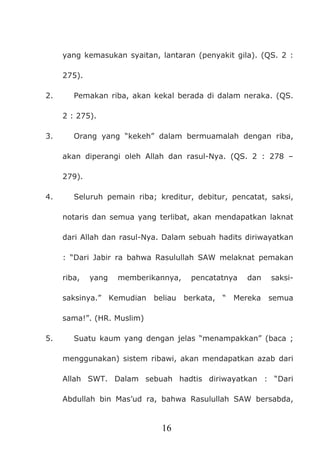 16
yang kemasukan syaitan, lantaran (penyakit gila). (QS. 2 :
275).
2. Pemakan riba, akan kekal berada di dalam neraka. (QS.
2 : 275).
3. Orang yang “kekeh” dalam bermuamalah dengan riba,
akan diperangi oleh Allah dan rasul-Nya. (QS. 2 : 278 –
279).
4. Seluruh pemain riba; kreditur, debitur, pencatat, saksi,
notaris dan semua yang terlibat, akan mendapatkan laknat
dari Allah dan rasul-Nya. Dalam sebuah hadits diriwayatkan
: “Dari Jabir ra bahwa Rasulullah SAW melaknat pemakan
riba, yang memberikannya, pencatatnya dan saksi-
saksinya.” Kemudian beliau berkata, “ Mereka semua
sama!”. (HR. Muslim)
5. Suatu kaum yang dengan jelas “menampakkan” (baca ;
menggunakan) sistem ribawi, akan mendapatkan azab dari
Allah SWT. Dalam sebuah hadtis diriwayatkan : “Dari
Abdullah bin Mas’ud ra, bahwa Rasulullah SAW bersabda,
 
