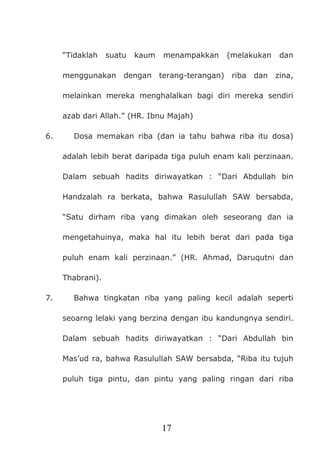 17
“Tidaklah suatu kaum menampakkan (melakukan dan
menggunakan dengan terang-terangan) riba dan zina,
melainkan mereka menghalalkan bagi diri mereka sendiri
azab dari Allah.” (HR. Ibnu Majah)
6. Dosa memakan riba (dan ia tahu bahwa riba itu dosa)
adalah lebih berat daripada tiga puluh enam kali perzinaan.
Dalam sebuah hadits diriwayatkan : “Dari Abdullah bin
Handzalah ra berkata, bahwa Rasulullah SAW bersabda,
“Satu dirham riba yang dimakan oleh seseorang dan ia
mengetahuinya, maka hal itu lebih berat dari pada tiga
puluh enam kali perzinaan.” (HR. Ahmad, Daruqutni dan
Thabrani).
7. Bahwa tingkatan riba yang paling kecil adalah seperti
seoarng lelaki yang berzina dengan ibu kandungnya sendiri.
Dalam sebuah hadits diriwayatkan : “Dari Abdullah bin
Mas’ud ra, bahwa Rasulullah SAW bersabda, “Riba itu tujuh
puluh tiga pintu, dan pintu yang paling ringan dari riba
 