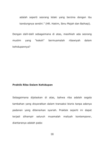 18
adalah seperti seorang lelaki yang berzina dengan ibu
kandungnya sendiri.” (HR. Hakim, Ibnu Majah dan Baihaqi).
Dengan dalil-dalil sebagaimana di atas, masihkah ada seorang
muslim yang “kekeh” bermuamalah ribawiyah dalam
kehidupannya?
Praktik Riba Dalam Kehidupan
Sebagaimana dijelaskan di atas, bahwa riba adalah segala
tambahan yang disyaratkan dalam transaksi bisnis tanpa adanya
padanan yang dibenarkan syariah. Praktek seperti ini dapat
terjadi dihampir seluruh muamalah maliyah kontemporer,
diantaranya adalah pada:
 