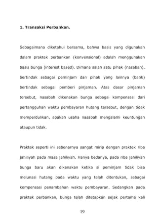 19
1. Transaksi Perbankan.
Sebagaimana diketahui bersama, bahwa basis yang digunakan
dalam praktek perbankan (konvensional) adalah menggunakan
basis bunga (interest based). Dimana salah satu pihak (nasabah),
bertindak sebagai peminjam dan pihak yang lainnya (bank)
bertindak sebagai pemberi pinjaman. Atas dasar pinjaman
tersebut, nasabah dikenakan bunga sebagai kompensasi dari
pertangguhan waktu pembayaran hutang tersebut, dengan tidak
memperdulikan, apakah usaha nasabah mengalami keuntungan
ataupun tidak.
Praktek seperti ini sebenarnya sangat mirip dengan praktek riba
jahiliyah pada masa jahiliyah. Hanya bedanya, pada riba jahiliyah
bunga baru akan dikenakan ketika si peminjam tidak bisa
melunasi hutang pada waktu yang telah ditentukan, sebagai
kompensasi penambahan waktu pembayaran. Sedangkan pada
praktek perbankan, bunga telah ditetapkan sejak pertama kali
 