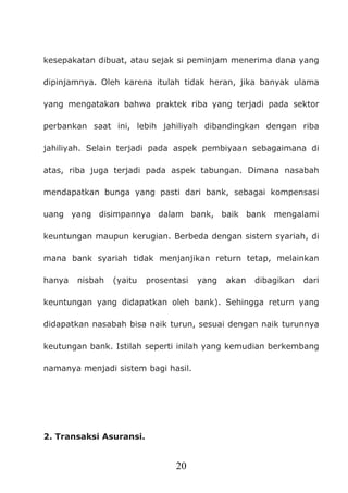 20
kesepakatan dibuat, atau sejak si peminjam menerima dana yang
dipinjamnya. Oleh karena itulah tidak heran, jika banyak ulama
yang mengatakan bahwa praktek riba yang terjadi pada sektor
perbankan saat ini, lebih jahiliyah dibandingkan dengan riba
jahiliyah. Selain terjadi pada aspek pembiyaan sebagaimana di
atas, riba juga terjadi pada aspek tabungan. Dimana nasabah
mendapatkan bunga yang pasti dari bank, sebagai kompensasi
uang yang disimpannya dalam bank, baik bank mengalami
keuntungan maupun kerugian. Berbeda dengan sistem syariah, di
mana bank syariah tidak menjanjikan return tetap, melainkan
hanya nisbah (yaitu prosentasi yang akan dibagikan dari
keuntungan yang didapatkan oleh bank). Sehingga return yang
didapatkan nasabah bisa naik turun, sesuai dengan naik turunnya
keutungan bank. Istilah seperti inilah yang kemudian berkembang
namanya menjadi sistem bagi hasil.
2. Transaksi Asuransi.
 