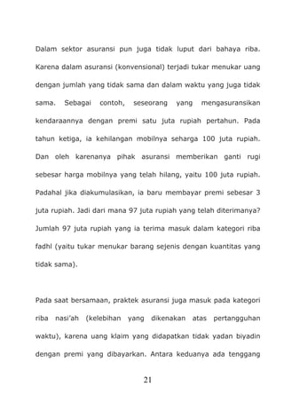 21
Dalam sektor asuransi pun juga tidak luput dari bahaya riba.
Karena dalam asuransi (konvensional) terjadi tukar menukar uang
dengan jumlah yang tidak sama dan dalam waktu yang juga tidak
sama. Sebagai contoh, seseorang yang mengasuransikan
kendaraannya dengan premi satu juta rupiah pertahun. Pada
tahun ketiga, ia kehilangan mobilnya seharga 100 juta rupiah.
Dan oleh karenanya pihak asuransi memberikan ganti rugi
sebesar harga mobilnya yang telah hilang, yaitu 100 juta rupiah.
Padahal jika diakumulasikan, ia baru membayar premi sebesar 3
juta rupiah. Jadi dari mana 97 juta rupiah yang telah diterimanya?
Jumlah 97 juta rupiah yang ia terima masuk dalam kategori riba
fadhl (yaitu tukar menukar barang sejenis dengan kuantitas yang
tidak sama).
Pada saat bersamaan, praktek asuransi juga masuk pada kategori
riba nasi’ah (kelebihan yang dikenakan atas pertangguhan
waktu), karena uang klaim yang didapatkan tidak yadan biyadin
dengan premi yang dibayarkan. Antara keduanya ada tenggang
 