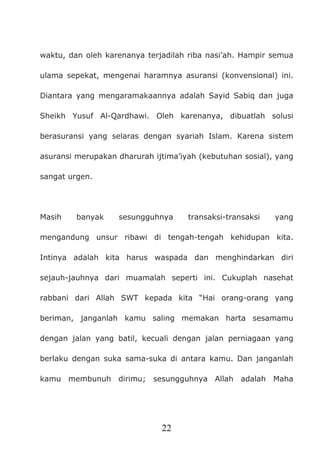 22
waktu, dan oleh karenanya terjadilah riba nasi’ah. Hampir semua
ulama sepekat, mengenai haramnya asuransi (konvensional) ini.
Diantara yang mengaramakaannya adalah Sayid Sabiq dan juga
Sheikh Yusuf Al-Qardhawi. Oleh karenanya, dibuatlah solusi
berasuransi yang selaras dengan syariah Islam. Karena sistem
asuransi merupakan dharurah ijtima’iyah (kebutuhan sosial), yang
sangat urgen.
Masih banyak sesungguhnya transaksi-transaksi yang
mengandung unsur ribawi di tengah-tengah kehidupan kita.
Intinya adalah kita harus waspada dan menghindarkan diri
sejauh-jauhnya dari muamalah seperti ini. Cukuplah nasehat
rabbani dari Allah SWT kepada kita “Hai orang-orang yang
beriman, janganlah kamu saling memakan harta sesamamu
dengan jalan yang batil, kecuali dengan jalan perniagaan yang
berlaku dengan suka sama-suka di antara kamu. Dan janganlah
kamu membunuh dirimu; sesungguhnya Allah adalah Maha
 