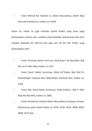 4
 Imam Ahmad bin Hambal ra, dalam Musnadnya, dalam Baqi
Musnad Al-Muktsirin, hadits no 13744.
Selain itu, hadits ini juga memiliki syahid (hadits yang sama yang
diriwayatkan melalui jalur sahabat yang berbeda), diantaranya dari jalur
sahabat Abdullah bin Mas’ud dan juga dari Ali bin Abi Thalib, yang
diriwayatkan oleh :
 Imam Turmudzi dalam Jami’nya, Kitab Buyu’ An Rasulillah, Bab
Ma Ja’a Fi Aklir Riba, hadits no 1127.
 Imam Nasa’I dalam Sunannya, Kitab At-Thalaq, Bab Ihlal Al-
Muthallaqah Tsalasan Wan Nikahilladzi Yuhilluha Bihi, Hadits no.
3363.
 Imam Abu Daud dalam Sunannya, Kitab Al-Buyu’, Bab Fi Aklir
Riba Wa Mu’kilihi, hadits no. 2895.
 Imam Ahmad bin Hambal dalam Musnadnya di banyak tempat,
diantaranya pada hadits-hadits no 3539, 3550, 3618, 4058, 4059,
4099, 4171 dsb.
 