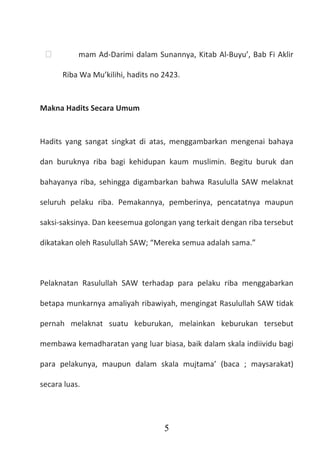 5
 mam Ad-Darimi dalam Sunannya, Kitab Al-Buyu’, Bab Fi Aklir
Riba Wa Mu’kilihi, hadits no 2423.
Makna Hadits Secara Umum
Hadits yang sangat singkat di atas, menggambarkan mengenai bahaya
dan buruknya riba bagi kehidupan kaum muslimin. Begitu buruk dan
bahayanya riba, sehingga digambarkan bahwa Rasululla SAW melaknat
seluruh pelaku riba. Pemakannya, pemberinya, pencatatnya maupun
saksi-saksinya. Dan keesemua golongan yang terkait dengan riba tersebut
dikatakan oleh Rasulullah SAW; “Mereka semua adalah sama.”
Pelaknatan Rasulullah SAW terhadap para pelaku riba menggabarkan
betapa munkarnya amaliyah ribawiyah, mengingat Rasulullah SAW tidak
pernah melaknat suatu keburukan, melainkan keburukan tersebut
membawa kemadharatan yang luar biasa, baik dalam skala indiividu bagi
para pelakunya, maupun dalam skala mujtama’ (baca ; maysarakat)
secara luas.
 