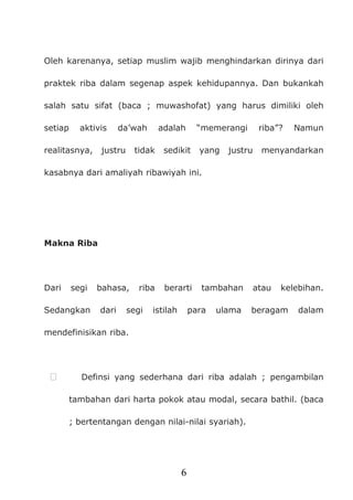 6
Oleh karenanya, setiap muslim wajib menghindarkan dirinya dari
praktek riba dalam segenap aspek kehidupannya. Dan bukankah
salah satu sifat (baca ; muwashofat) yang harus dimiliki oleh
setiap aktivis da’wah adalah “memerangi riba”? Namun
realitasnya, justru tidak sedikit yang justru menyandarkan
kasabnya dari amaliyah ribawiyah ini.
Makna Riba
Dari segi bahasa, riba berarti tambahan atau kelebihan.
Sedangkan dari segi istilah para ulama beragam dalam
mendefinisikan riba.
 Definsi yang sederhana dari riba adalah ; pengambilan
tambahan dari harta pokok atau modal, secara bathil. (baca
; bertentangan dengan nilai-nilai syariah).
 