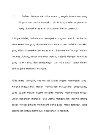 7
 Definisi lainnya dari riba adalah ; segala tambahan yang
disyaratkan dalam transaksi bisnis tanpa adanya padanan
yang dibenarkan syariah atas penambahan tersebut.
Intinya adalah, bahwa riba merupakan segala bentuk tambahan
atau kelebihan yang diperoleh atau didapatkan melalui transaksi
yang tidak dibenarkan secara syariah. Bisa melalui “bunga” dalam
hutang piutang, tukar menukar barang sejenis dengan kuantitas
yang tidak sama, dan sebagainya. Dan riba dapat tejadi dalam
semua jenis transaksi maliyah.
Pada masa jahiliyah, riba terjadi dalam pinjam meminjam uang.
Karena masyarakat Mekah merupakan masyarakat pedangang,
yang dalam musim-musim tertentu mereka memerlukan modal
untuk dagangan mereka. Para ulama mengatakan, bahwa jarang
sekali terjadi pinjam meminjam uang pada masa tersebut yang
digunakan untuk memenuhi kebutuhan konsumtif.
 