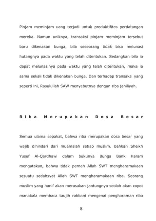 8
Pinjam meminjam uang terjadi untuk produktifitas perdatangan
mereka. Namun uniknya, transaksi pinjam meminjam tersebut
baru dikenakan bunga, bila seseorang tidak bisa melunasi
hutangnya pada waktu yang telah ditentukan. Sedangkan bila ia
dapat melunasinya pada waktu yang telah ditentukan, maka ia
sama sekali tidak dikenakan bunga. Dan terhadap transaksi yang
seperti ini, Rasulullah SAW menyebutnya dengan riba jahiliyah.
R i b a M e r u p a k a n D o s a B e s a r
Semua ulama sepakat, bahwa riba merupakan dosa besar yang
wajib dihindari dari muamalah setiap muslim. Bahkan Sheikh
Yusuf Al-Qardhawi dalam bukunya Bunga Bank Haram
mengatakan, bahwa tidak pernah Allah SWT mengharamakaan
sesuatu sedahsyat Allah SWT mengharamakaan riba. Seorang
muslim yang hanif akan merasakan jantungnya seolah akan copot
manakala membaca taujih rabbani mengenai pengharaman riba
 