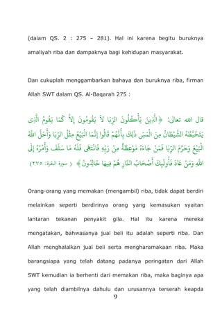 9
(dalam QS. 2 : 275 – 281). Hal ini karena begitu buruknya
amaliyah riba dan dampaknya bagi kehidupan masyarakat.
Dan cukuplah menggambarkan bahaya dan buruknya riba, firman
Allah SWT dalam QS. Al-Baqarah 275 :
�‫تعا‬ �‫ا‬ ‫قال‬:}‫ِي‬
ّ
َ�‫مُ ا‬
‫و‬
ُ‫َمَا �َق‬‫ُونَ الرِّ�َا �َ �َقُومُونَ إِ�َّ ك‬‫ل‬
ُ
�ْ‫ِّينَ يَأ‬
ُ ّ
َ�‫ ا‬َّ‫ل‬
َ
‫ح‬َ
‫ْلُ الرِّ�َا وَأ‬‫مِث‬ ُ‫يْع‬َْ�‫مَا ا‬َّ�ِ‫ قَالُوا إ‬ْ‫هُم‬َّ�َ�ِ‫ ب‬
َ
‫ك‬ِ‫َل‬‫هُ الشَّيْطَانُ مِنَ الْمَسِّ ذ‬ُ‫ّط‬َ‫ب‬
ُ‫ه‬َ‫اء‬َ‫ج‬ ْ‫ن‬َ‫م‬
َ
� ‫ا‬َ�ِ
ّ‫الر‬ َ‫م‬َّ‫�َْيْعَ وَحَر‬
َ
�ِ‫إ‬ ُ‫ه‬ُ‫ر‬
ْ
‫م‬
َ
‫أ‬َ‫و‬
َ
‫ف‬
َ
‫ل‬َ‫س‬ ‫ا‬َ‫م‬ ُ‫ه‬
َ
‫ل‬
َ
‫ف‬
َ
�َ‫ا�ْت‬
َ
‫ف‬ ِ‫ه‬ِ
ّ�َ‫ر‬ ْ‫مِن‬
ٌ
‫ة‬
َ
‫ِظ‬‫ع‬ْ‫و‬َ‫م‬
َ
‫ُِون‬�‫ا‬
َ
‫خ‬ ‫ا‬َ‫ِيه‬� ْ‫هُم‬ ِ‫ار‬َّ�‫َابُ ا‬‫كَ أَصْح‬ِ
�
َ‫ل‬
‫و‬
ُ‫دَ فَأ‬َ� ْ‫وَمَن‬َِّ{)‫اﻟﺒﻘﺮة‬ ‫ﺳﻮرة‬:٢٧٥(
Orang-orang yang memakan (mengambil) riba, tidak dapat berdiri
melainkan seperti berdirinya orang yang kemasukan syaitan
lantaran tekanan penyakit gila. Hal itu karena mereka
mengatakan, bahwasanya jual beli itu adalah seperti riba. Dan
Allah menghalalkan jual beli serta mengharamakaan riba. Maka
barangsiapa yang telah datang padanya peringatan dari Allah
SWT kemudian ia berhenti dari memakan riba, maka baginya apa
yang telah diambilnya dahulu dan urusannya terserah keapda
 