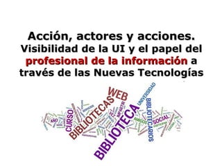 Acción, actores y acciones.  Visibilidad de la UI y el papel del  profesional de la información  a través de las Nuevas Tecnologías 