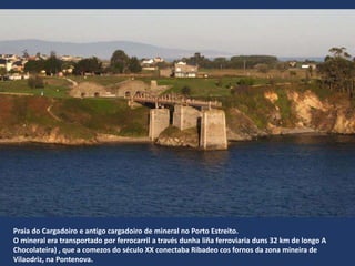 Praia do Cargadoiro e antigo cargadoiro de mineral no Porto Estreito.
O mineral era transportado por ferrocarril a través dunha liña ferroviaria duns 32 km de longo A
Chocolateira) , que a comezos do século XX conectaba Ribadeo cos fornos da zona mineira de
Vilaodriz, na Pontenova.
 