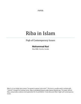 PAPER




                                Riba in Islam
                                Fiqh of Contemporary Issues

                                           Mohammad Razi
                                           May-2008, Toronto, Canada




Riba (‫ )ر َا‬is an Arabic term means “to exceed, to grow, to be more”. This term is usually used in context with
       ‫ب‬
“interest” charged for lending money. Riba is considered Haram under Islamic Shariah Law. This paper defines
Riba, and provides evidence and explanation for its prohibition. It also discusses Riba in light with contemporary
issues.
 