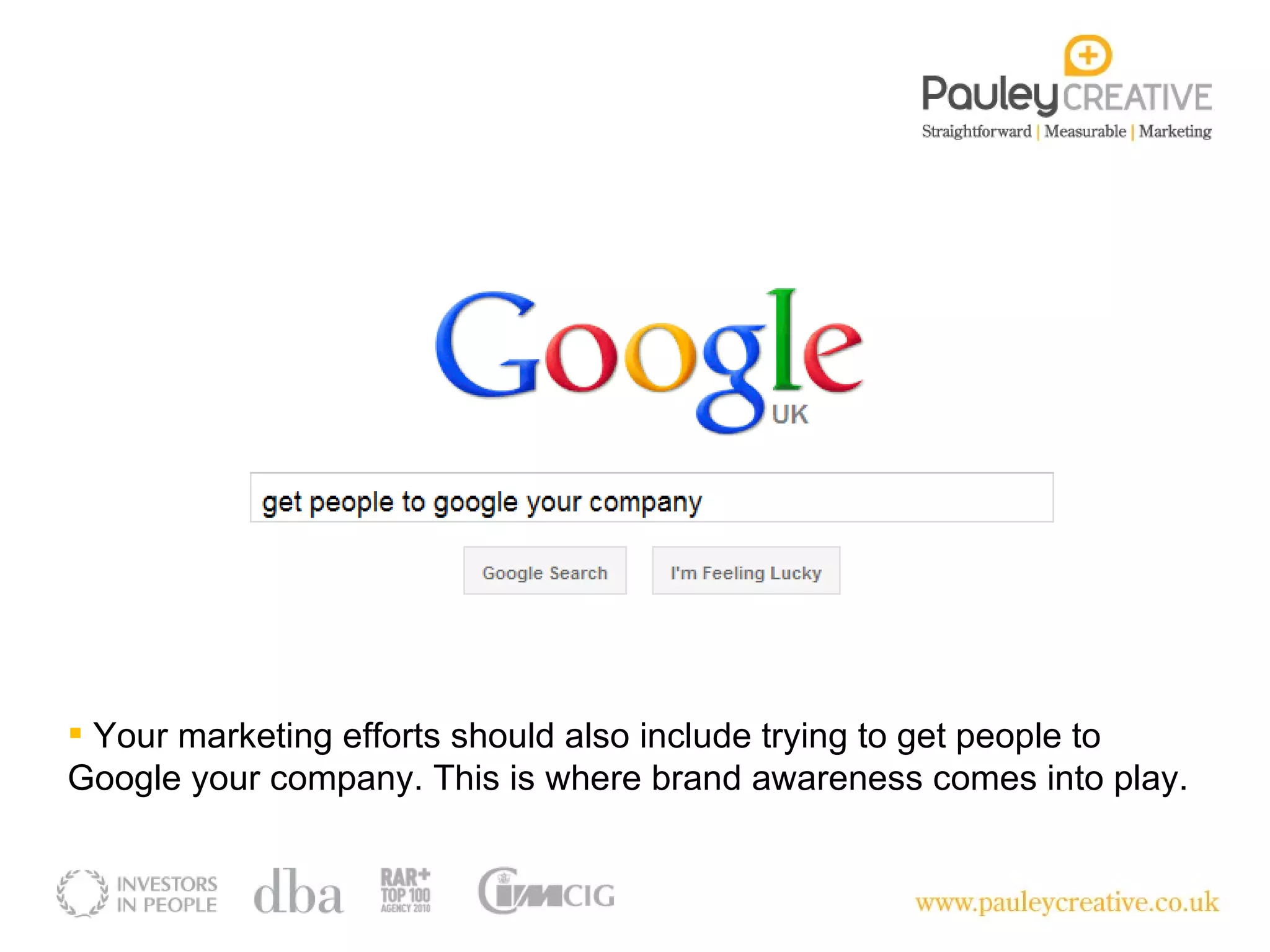 Your marketing efforts should also include trying to get people to Google your company. This is where brand awareness comes into play. 