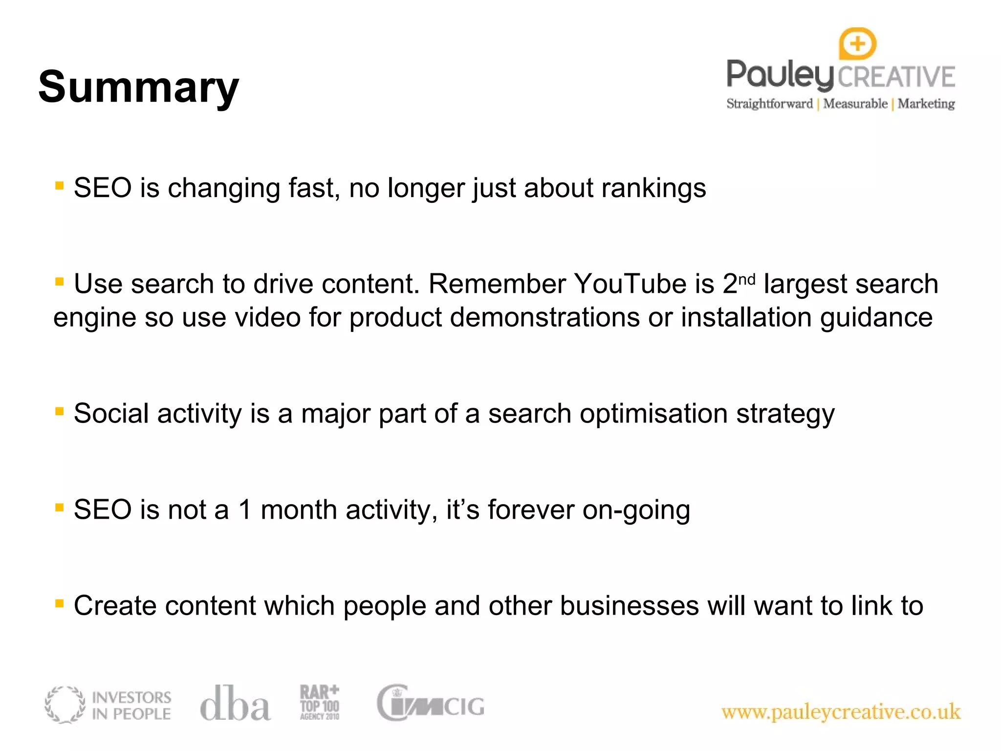 SEO is changing fast, no longer just about rankings Use search to drive content. Remember YouTube is 2 nd  largest search engine so use video for product demonstrations or installation guidance SEO is not a 1 month activity, it’s forever on-going Social activity is a major part of a search optimisation strategy Create content which people and other businesses will want to link to Summary 