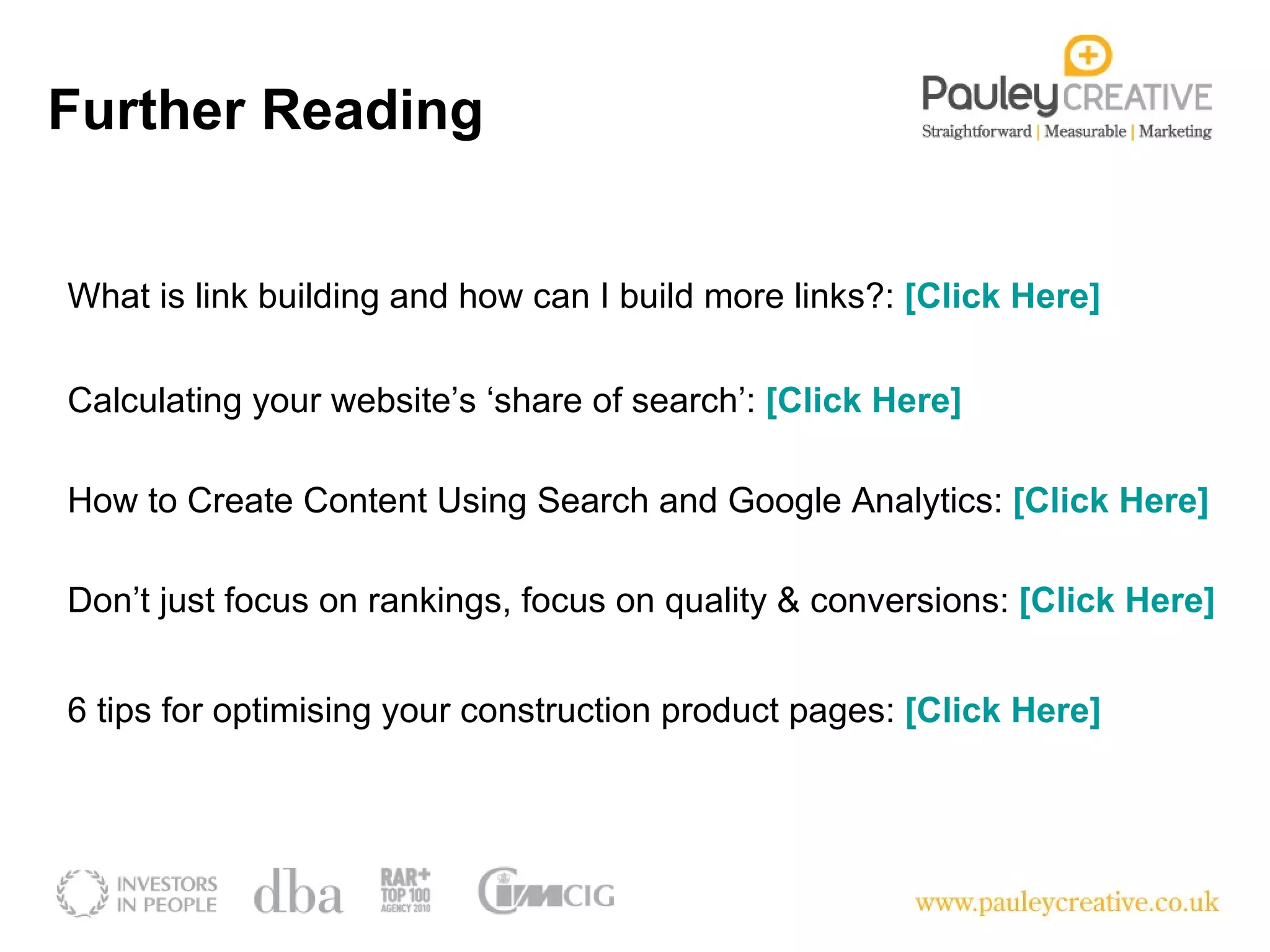 Further Reading What is link building and how can I build more links?:  [Click Here] Calculating your website’s ‘share of search’:  [Click Here]   How to Create Content Using Search and Google Analytics:  [Click Here] Don’t just focus on rankings, focus on quality & conversions:  [Click Here] 6 tips for optimising your construction product pages:  [Click Here]  