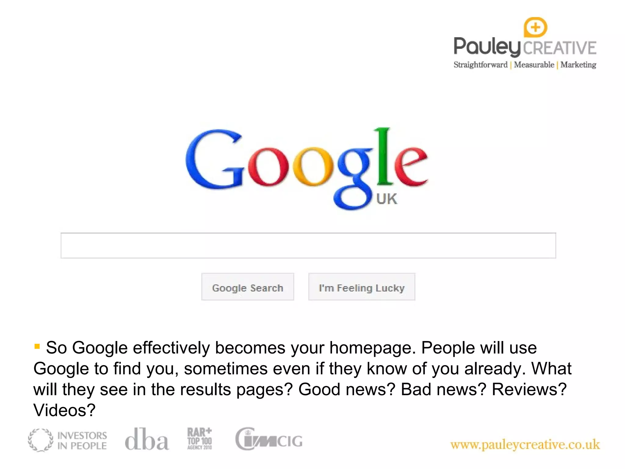 So Google effectively becomes your homepage. People will use Google to find you, sometimes even if they know of you already. What will they see in the results pages? Good news? Bad news? Reviews? Videos? 