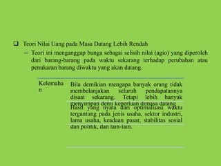  Teori Nilai Uang pada Masa Datang Lebih Rendah
– Teori ini menganggap bunga sebagai selisih nilai (agio) yang diperoleh
dari barang-barang pada waktu sekarang terhadap perubahan atau
penukaran barang diwaktu yang akan datang.
Kelemaha
n
Bila demikian mengapa banyak orang tidak
membelanjakan seluruh pendapatannya
disaat sekarang. Tetapi lebih banyak
menyimpan demi keperluan dimasa datang
Hasil yang nyata dari optimalisasi waktu
tergantung pada jenis usaha, sektor industri,
lama usaha, keadaan pasar, stabilitas sosial
dan politik, dan lain-lain.
 