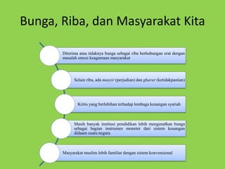 Bunga, Riba, dan Masyarakat Kita
Diterima atau tidaknya bunga sebagai riba berhubungan erat dengan
masalah emosi keagamaan masyarakat
Selain riba, ada masyir (perjudian) dan gharar (ketidakpastian)
Kritis yang berlebihan terhadap lembaga keuangan syariah
Masih banyak institusi pendidikan lebih mengenalkan bunga
sebagai bagian instrumen moneter dari sistem keuangan
didaam suatu negara
Masyarakat muslim lebih familiar dengan sistem konvensional
 