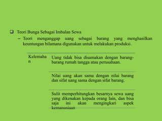  Teori Bunga Sebagai Imbalan Sewa
– Teori menganggap uang sebagai barang yang menghasilkan
keuntungan bilamana digunakan untuk melakukan produksi.
Kelemaha
n
Uang tidak bisa disamakan dengan barang-
barang rumah tangga atau perusahaan.
Nilai uang akan sama dengan nilai barang
dan sifat uang sama dengan sifat barang.
Sulit memperhitungkan besarnya sewa uang
yang dikenakan kepada orang lain, dan bisa
saja ini akan mengingkari aspek
kemanusiaan
 