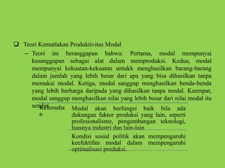  Teori Kemutlakan Produktivitas Modal
– Teori ini beranggapan bahwa: Pertama, modal mempunyai
kesanggupan sebagai alat dalam memproduksi. Kedua, modal
mempunyai kekuatan-kekuatan untukk menghasilkan barang-barang
dalam jumlah yang lebih besar dari apa yang bisa dihasilkan tanpa
memakai modal. Ketiga, modal sanggup menghasilkan benda-benda
yang lebih berharga daripada yang dihasilkan tanpa modal. Keempat,
modal sanggup menghasilkan nilai yang lebih besar dari nilai modal itu
sendiriKelemaha
n
Modal akan berfungsi baik bila ada
dukungan faktor produksi yang lain, seperti
profesionalisme, pengembangan teknologi,
luasnya industri dan lain-lain
Kondisi sosial politik akan mempengaruhi
keefektifan modal dalam mempengaruhi
optimalisasi produksi.
 
