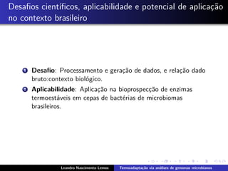 Desaﬁos cient´ıﬁcos, aplicabilidade e potencial de aplicac¸˜ao
no contexto brasileiro
1 Desaﬁo: Processamento e gerac¸˜ao de dados, e relac¸˜ao dado
bruto:contexto biol´ogico.
2 Aplicabilidade: Aplicac¸˜ao na bioprospecc¸˜ao de enzimas
termoest´aveis em cepas de bact´erias de microbiomas
brasileiros.
Leandro Nascimento Lemos Termoadapta¸c˜ao via an´alises de genomas microbianos
 