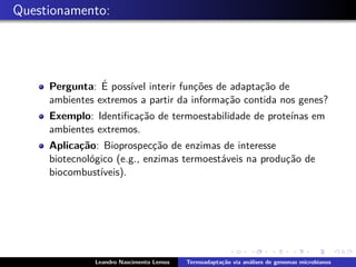 Questionamento:
Pergunta: ´E poss´ıvel interir func¸˜oes de adaptac¸˜ao de
ambientes extremos a partir da informac¸˜ao contida nos genes?
Exemplo: Identiﬁcac¸˜ao de termoestabilidade de prote´ınas em
ambientes extremos.
Aplica¸c˜ao: Bioprospecc¸˜ao de enzimas de interesse
biotecnol´ogico (e.g., enzimas termoest´aveis na produc¸˜ao de
biocombust´ıveis).
Leandro Nascimento Lemos Termoadapta¸c˜ao via an´alises de genomas microbianos
 