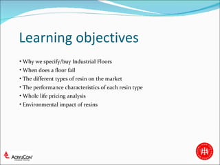 Learning objectives Why we specify/buy Industrial Floors When does a floor fail The different types of resin on the market The performance characteristics of each resin type  Whole life pricing analysis Environmental impact of resins 