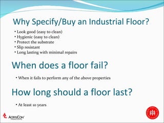 Why Specify/Buy an Industrial Floor? Look good (easy to clean) Hygienic (easy to clean) Protect the substrate Slip resistant Long lasting with minimal repairs When does a floor fail? How long should a floor last? When it fails to perform any of the above properties At least 10 years 