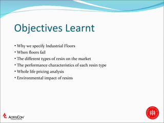 Objectives Learnt Why we specify Industrial Floors When floors fail The different types of resin on the market The performance characteristics of each resin type  Whole life pricing analysis Environmental impact of resins 